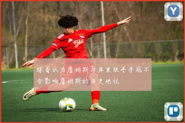球哥认为詹姆斯与库里联手夺冠不会影响詹姆斯的历史地位