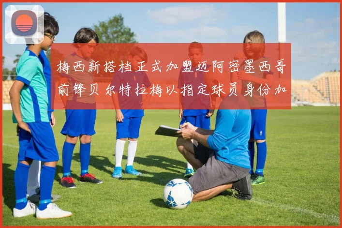 梅西新搭档正式加盟迈阿密墨西哥前锋贝尔特拉梅以指定球员身份加盟