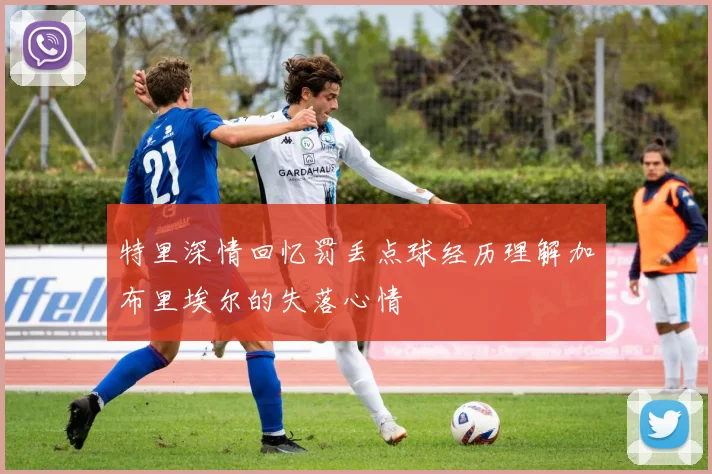 特里深情回忆罚丢点球经历理解加布里埃尔的失落心情