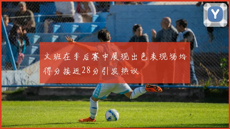 文班在季后赛中展现出色表现场均得分接近28分引发热议