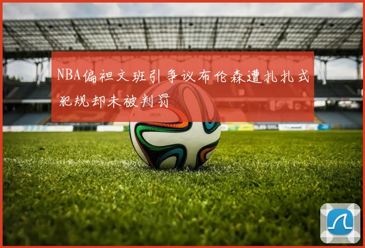 NBA偏袒文班引争议布伦森遭扎扎式犯规却未被判罚