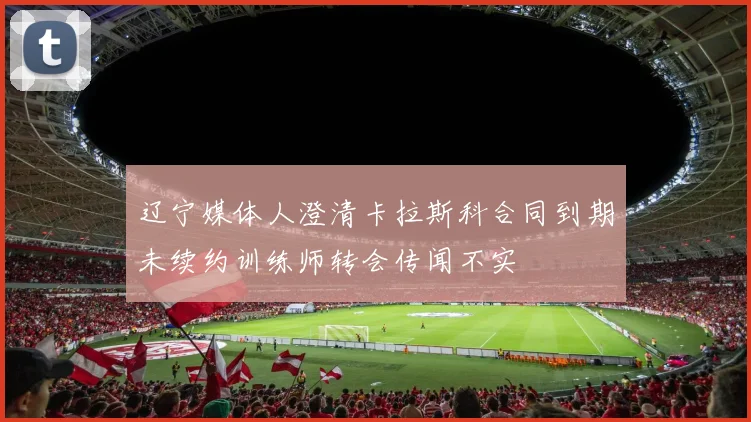 辽宁媒体人澄清卡拉斯科合同到期未续约训练师转会传闻不实