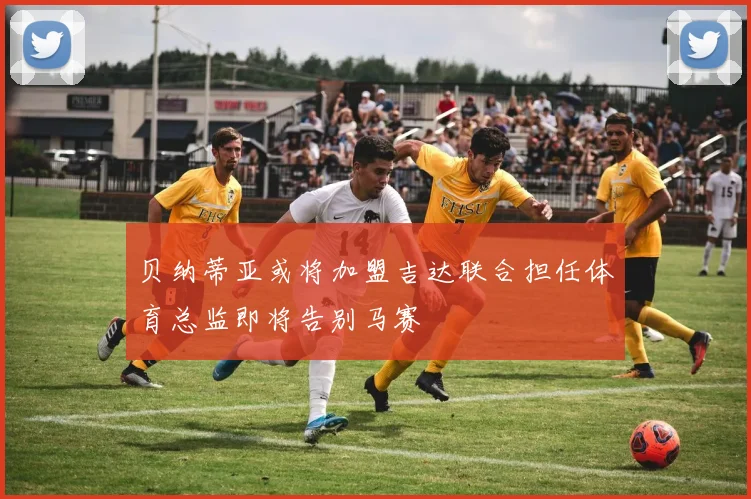 贝纳蒂亚或将加盟吉达联合担任体育总监即将告别马赛