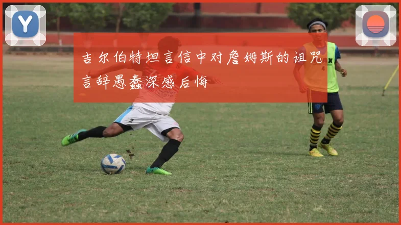 吉尔伯特坦言信中对詹姆斯的诅咒言辞愚蠢深感后悔