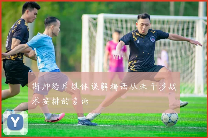 斯帅怒斥媒体误解梅西从未干涉战术安排的言论