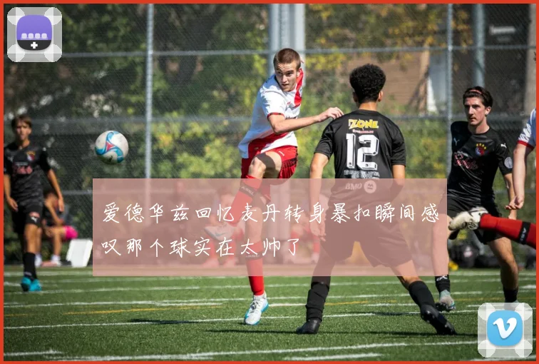 爱德华兹回忆麦丹转身暴扣瞬间感叹那个球实在太帅了