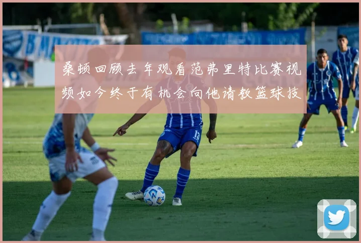 桑顿回顾去年观看范弗里特比赛视频如今终于有机会向他请教篮球技巧