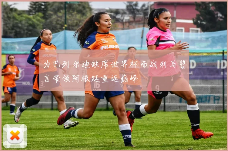 为巴列尔迪缺席世界杯而战利马誓言带领阿根廷重返巅峰