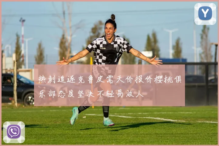 热刺追逐克鲁皮需天价报价樱桃俱乐部态度坚决不轻易放人