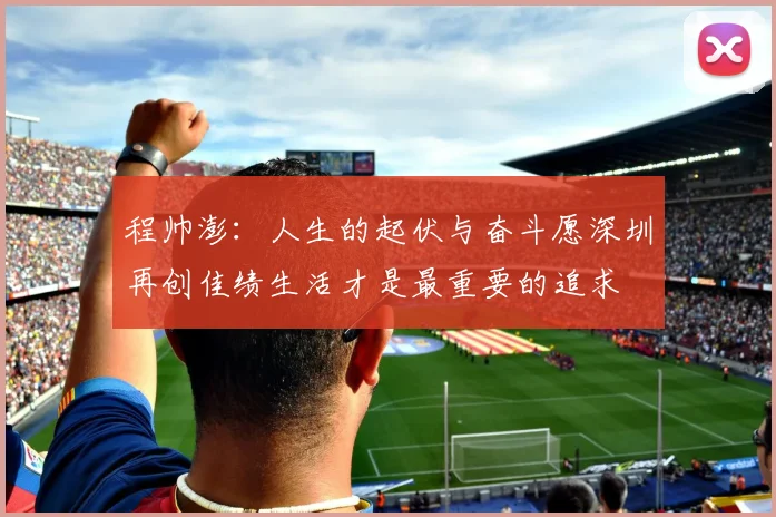 程帅澎：人生的起伏与奋斗愿深圳再创佳绩生活才是最重要的追求