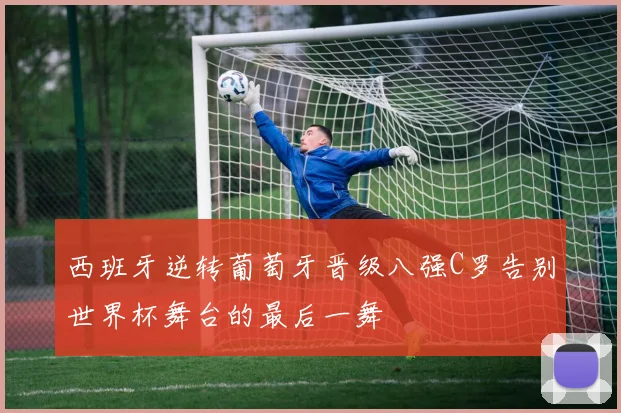 西班牙逆转葡萄牙晋级八强C罗告别世界杯舞台的最后一舞