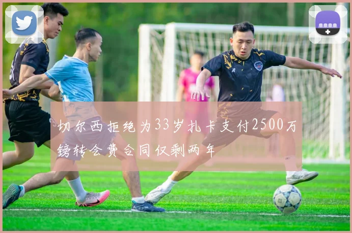 切尔西拒绝为33岁扎卡支付2500万镑转会费合同仅剩两年