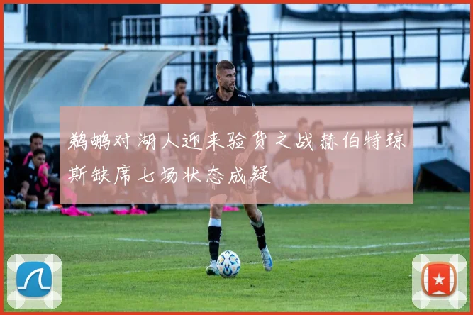 鹈鹕对湖人迎来验货之战赫伯特琼斯缺席七场状态成疑