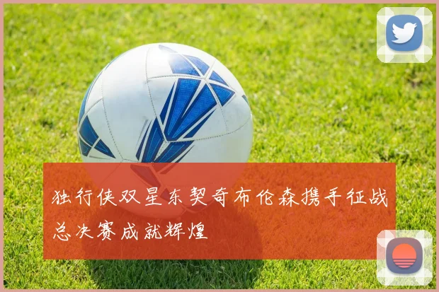独行侠双星东契奇布伦森携手征战总决赛成就辉煌