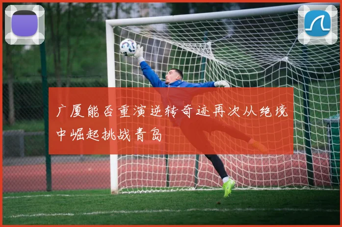 广厦能否重演逆转奇迹再次从绝境中崛起挑战青岛