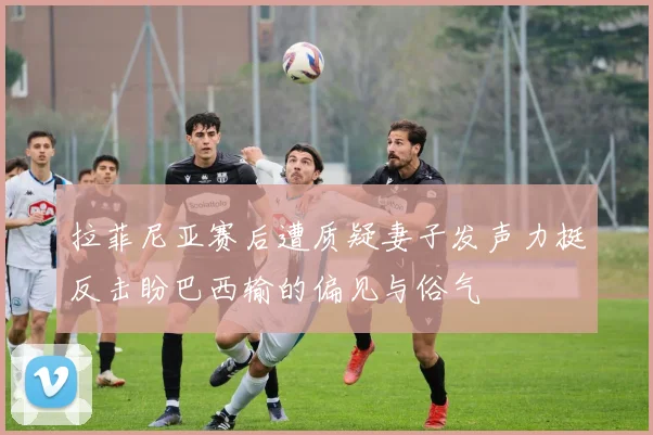 拉菲尼亚赛后遭质疑妻子发声力挺反击盼巴西输的偏见与俗气