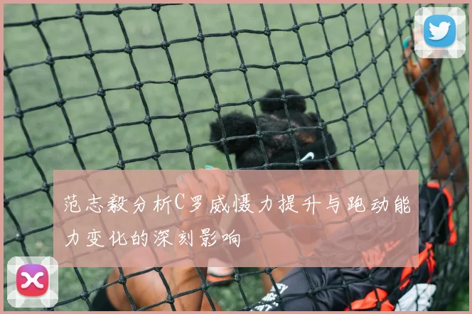 范志毅分析C罗威慑力提升与跑动能力变化的深刻影响