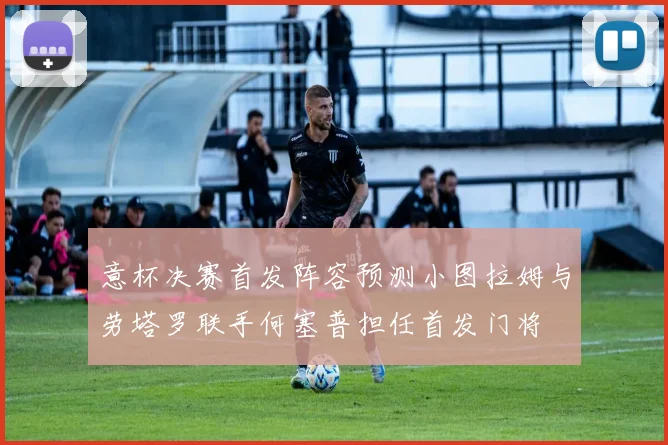 意杯决赛首发阵容预测小图拉姆与劳塔罗联手何塞普担任首发门将