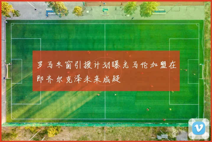 罗马冬窗引援计划曝光马伦加盟在即齐尔克泽未来成疑