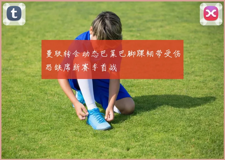 曼联转会动态巴莱巴脚踝韧带受伤恐缺席新赛季首战