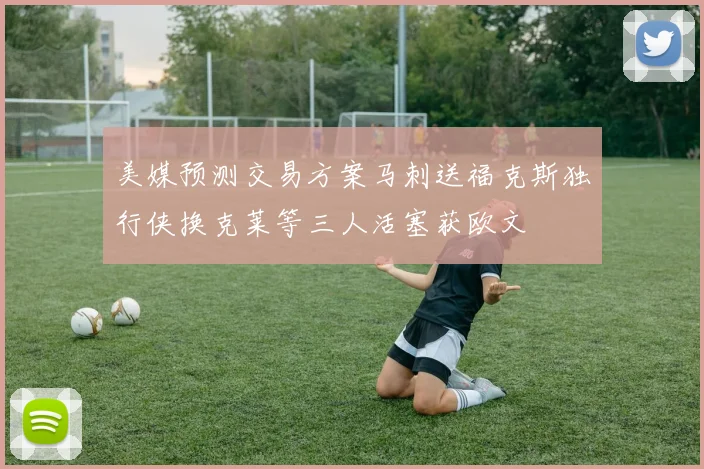 美媒预测交易方案马刺送福克斯独行侠换克莱等三人活塞获欧文
