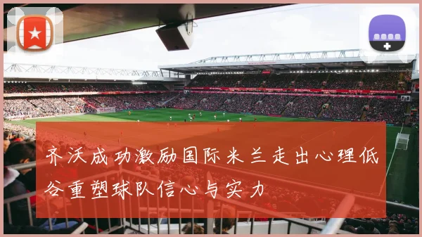 齐沃成功激励国际米兰走出心理低谷重塑球队信心与实力