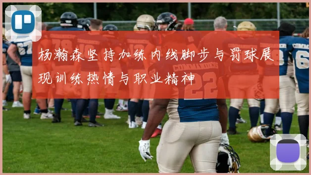 杨瀚森坚持加练内线脚步与罚球展现训练热情与职业精神