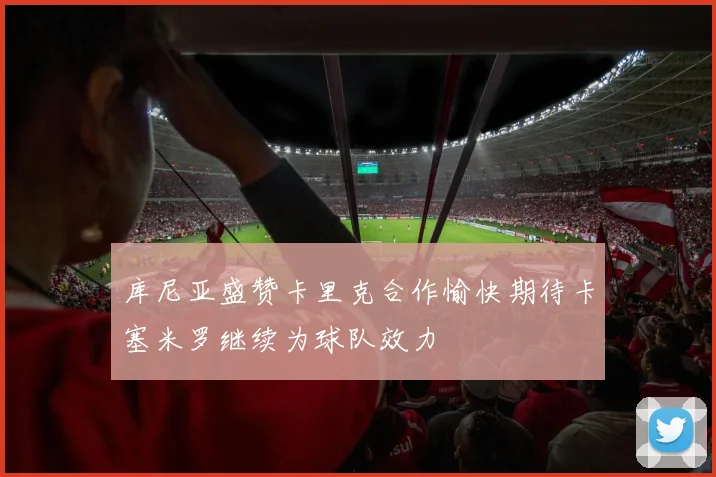 库尼亚盛赞卡里克合作愉快期待卡塞米罗继续为球队效力